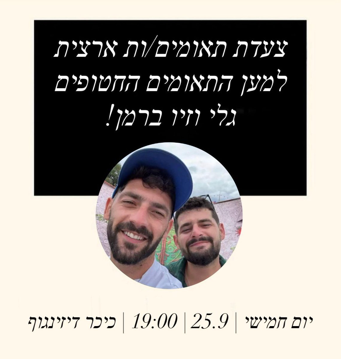 לא בחרנו להוולד תאומים.ות - אבל אנחנו בוחרים להלחם על גלי וזיוי.

אחים ואחיות תאומים למען גלי וזיו ברמן קוראים לכל זוגות התאומים בארץ להצטרף אלינו לצעדת תאומים ארצית. 

נצעד לצד משפחת ברמן בקריאה משותפת וברורה - להשיב מיד את גלי וזיו ברמן וכל 46 החטופים והחטופה.

תפיצו לכל זוגות