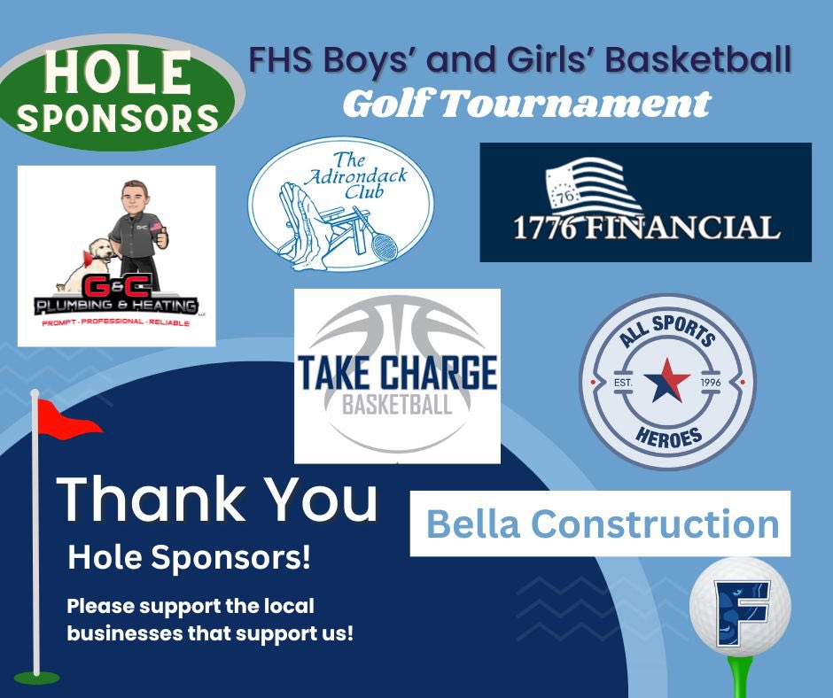 🏀 Sponsors 🏀

We are incredibly grateful to the following businesses for stepping up as a Hole Sponsor for this year’s FHS Basketball Teams: 

All Sports Heroes 
Bella Construction 
G&amp;C Plumbing &amp;Heating 
Take Charge Basketball
The Adirondack Club 
1776 Financial