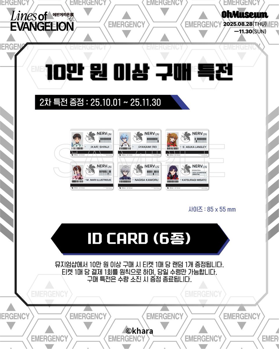 「Lines of EVANGELION - 에반게리온展 : 선 -」

＃에반게리온전 뮤지엄샵 2차 구매 특전 안내
(2차 특전 증정 기간 : 10/1 ~ 11/30)

◈10만 원 이상 구매 시, ID CARD 6종 중 1종 랜덤 증정

- 구매 특전은 1회 결제 기준으로 증정되며 구매 당일 한정으로 수령 가능합니다. 
- 구매 특전은 수량