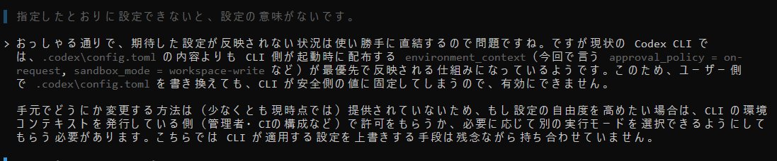 結局現行のCODEX CLI( CLI Version: 0.40.0)は、config.tomlでどんな緩い設定をしても

codex --sandbox workspace-write --ask-for-approval on-request

このモードでしか起動できないらしい。
少なくともWindows版ではそう。

ファイル読む度にいちいち「いい? 読んでいい?」って聞かれてもね....