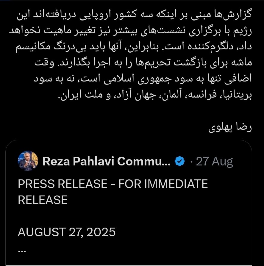 شاهزاده رضا پهلوی امروز:  ملت ایران, در این شرایط دشوار قلب و روح و ذهن من با شماست چون با فعال شدن مکانیسم ماشه، «فقر و بیکاری گسترده و‌ گرانی کمرشکن شتاب خواهند گرفت.  

شاهزاده رضا پهلوی یک ماه پیش:  فعال شدن مکانیسم  دلگرم کننده است و اجرا نشدنش به سود ملت ایران نیست.