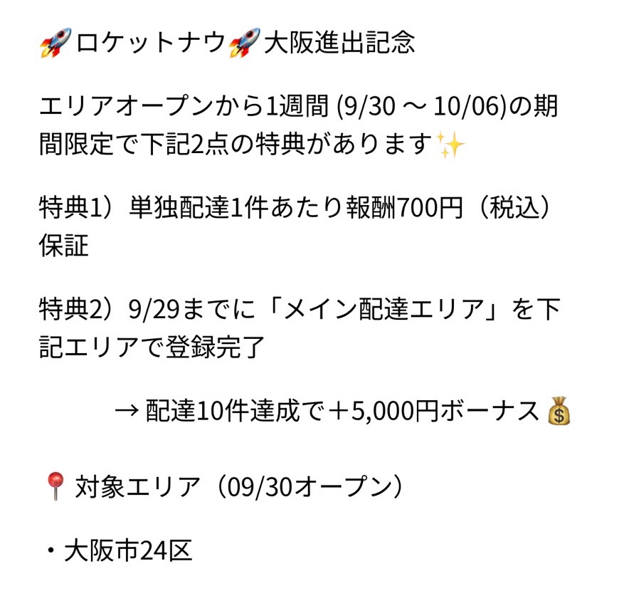 ロケットナウ🚀大阪進出記念

9月30日から進出🔥
皆さん良かったら
紹介コード使ってください✨️

★特典1★
単独配達1件あたり報酬700円（税込）保証

★特典2★
9/29までに「メイン配達エリア」を[大阪24区]で登録完了
→ 配達10件達成で＋5,000円ボーナス
rocketnowdriver.app.link/Ff4YqkVOUWb