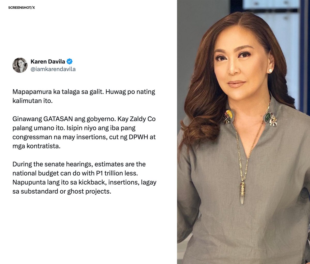 PhilippineStar's tweet photo. ‘MAPAPAMURA KA TALAGA SA GALIT’

Veteran journalist Karen Davila took to social media to air her anger regarding the corruption in flood control projects.

“Ginawang GATASAN ang gobyerno. Kay Zaldy Co pa lang umano ito. Isipin niyo ang iba pang congressman na may insertions, cut ng DPWH at mga kontratista,” she wrote in her X post on Tuesday.

Ako Bicol Rep. Zaldy Co has been repeatedly tagged by Department of Public Works and Highways engineers during the hearings on the controversy.

“During the Senate hearings, estimates are the national budget can do with P1 trillion less. Napupunta lang ito sa kickback, insertions, lagay sa substandard or ghost projects,” Davila added. (X/Karen Davila)