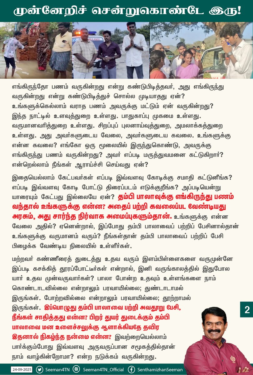 Seeman4TN's tweet photo. பல கோடி மக்கள் வறுமையில் வாடும் இந்த நாட்டில், உதவி செய்யும் உள்ளம் படைத்தவர்கள் வெகுசிலர் மட்டுமே. முட்கள் அடர்ந்து நிறைந்த காட்டில் அங்கொன்றும் இங்கொன்றுமாகத்தான் பூக்கள் பூக்கிறது. அப்படி அரிதினும் அரிதாகப் பூத்த மலர்தான் தம்பி பாலாவும். தன்னை உருக்கி மற்றவர்களுக்கு ஒளி கொடுக்கும் மெழுகுவர்த்தி போல, தம்மை வருத்தி மற்றவர் வாழ வழி ஏற்படுத்தித் தரும் தம்பி பாலாவின் உயர்ந்த உள்ளமும், உதவுகின்ற செயல்களும் மிகுந்த பாராட்டுக்குரியது.

வறுமையில் வாடும் மக்களுக்கு தம்பி பாலா தம்மால் முடிந்த அளவு உதவிகளைச் செய்து வருகின்றார். நாம் அதனை வாழ்த்தி, வரவேற்று ஊக்கப்படுத்த வேண்டும். முடிந்தால் அவரைப்போல தாமும் உதவிகள் செய்ய வேண்டும். மாறாக உதவி செய்பவர்கள் புகழ் பெறுகிறாரே என்று பொறாமை கொள்வதும், அவருக்கு கிடைக்கும் நற்பெயரைப் பொறுத்துக்கொள்ள முடியாமல் அவதூறுகளை அள்ளித்தெளிப்பதும் தரம் தாழ்ந்த இழிச்செயலாகும். தம்பி பாலா மீது சமூக ஊடகங்கள் வாயிலாக கடந்த 10 நாட்களாக சிலர் செய்யும் எதிர்மறையான அவதூறு தாக்குதல் அனைத்தும் ஏற்றுக்கொள்ள முடியாதது. ஒருவர் தன்னலமற்று தான் பிறந்த மண்ணின் மக்களுக்கு உதவி செய்ய முன்வந்தால் எத்தனை எத்தனை கேள்விகள்? உதவி செய்கின்றவருக்கு எங்கிருந்தோ பணம் வருகின்றது. அவர் சர்வதேச கைக்கூலி என்கின்றனர். சரி, அப்படியே இருக்கட்டும். அதனால் உங்களுக்கு என்ன பிரச்சனை? எவ்வித அடிப்படை ஆதாரமும் இல்லாமல் அவதூறு பரப்பும் நீங்கள்தான் சர்வதேச கைக்கூலி.

எங்கிருந்தோ பணம் வருகின்றது என்று கண்டுபிடித்தவர், அது எங்கிருந்து வருகின்றது என்று கண்டுபிடித்துச் சொல்ல முடியாதது ஏன்? உங்களுக்கெல்லாம் வராத பணம் அவருக்கு மட்டும் ஏன் வருகின்றது? இந்த நாட்டில் உளவுத்துறை உள்ளது. பாதுகாப்பு முகமை உள்ளது. வருமானவரித்துறை உள்ளது. சிறப்புப் புலனாய்வுத்துறை, அமலாக்கத்துறை உள்ளது. அது அவர்களுடைய வேலை, அவர்களுடைய கவலை. உங்களுக்கு என்ன கவலை? எங்கோ ஒரு மூலையில் இருந்துகொண்டு, அவருக்கு எங்கிருந்து பணம் வருகின்றது? அவர் எப்படி மருத்துவமனை கட்டுகிறார்? என்றெல்லாம் நீங்கள் ஆராய்ச்சி செய்வது ஏன்? 

இதையெல்லாம் கேட்பவர்கள் எப்படி இவ்வளவு கோடிக்கு சமாதி கட்டுனீங்க? எப்படி இவ்வளவு கோடி போட்டு திரைப்படம் எடுக்குறீங்க? அப்படியென்று யாரையும் கேட்பது இல்லையே ஏன்? தம்பி பாலாவுக்கு எங்கிருந்து பணம் வந்தால் உங்களுக்கு என்ன? அதைப் பற்றி கவலைப்பட வேண்டியது அரசும், அது சார்ந்த நிர்வாக அமைப்புகளும்தான். உங்களுக்கு என்ன வேலை அதில்? ஏனென்றால், இப்போது தம்பி பாலாவை பற்றிப் பேசினால்தான் உங்களுக்கு வருமானம் வரும்? நீங்கள்தான் தம்பி பாலாவை  பற்றிப் பேசி பிழைக்க வேண்டிய நிலையில் உள்ளீர்கள்.

மற்றவர் கண்ணீரைத் துடைத்து உதவ வரும் இளம்பிள்ளைகளை வருமுன்னே இப்படி கசக்கித் தூரப்போட்டீர்கள் என்றால், இனி வருங்காலத்தில் இதுபோல யார் உதவ முன்வருவார்கள்? பாலா போன்ற உதவும் உள்ளங்களை நாம் கொண்டாடவில்லை என்றாலும் பரவாயில்லை; துண்டாடாமல் இருங்கள். போற்றவில்லை என்றாலும் பரவாயில்லை; தூற்றாமல் இருங்கள். இப்பொழுது தம்பி பாலாவை பற்றி அவதூறு பேசி, நீங்கள் சாதித்தது என்ன? பிறர் துயர் துடைக்கும் தம்பி பாலாவை மன உளைச்சலுக்கு ஆளாக்கியதே தவிர இதனால் நிகழ்ந்த நன்மை என்ன? இவற்றையெல்லாம் பார்க்கும்போது இவ்வளவு அருவருப்பான சமூகத்தில்தான் நாம் வாழ்கின்றோமா? என்ற நடுக்கம் வருகின்றது. யாருக்கு என்ன உதவி செய்தாலும் அதில் குறை சொல்பவர்கள், அவர்கள் இதுவரை மற்றவர்களுக்குச் செய்த உதவிகள் என்ன? என்ற கேள்விக்கு பதில் தருவார்களா?

அன்புத்தம்பி பாலாவுக்கு நான் சொல்வது, எது குறித்தும் யோசிக்காமல், கவலைப்படாமல் இல்லாதவர்களுக்கு உதவும் தொண்டினை தொடர்ந்து செய்துகொண்டே இரு. தூரத்தில் இருந்தாலும் என்னைப் போன்று பல்லாயிரக்கணக்கான அண்ணன்கள் உன்னை நேசித்துத் துணைநிற்கின்றோம். எத்தனையோ தாய்மார்கள் உன்னை வாழ்த்திக் கொண்டிருக்கிறார்கள்.

அன்று உன்னிடம் சொன்னதையே மீண்டும் உனக்குச் சொல்கிறேன். ‘அறம் செய்ய விரும்பு, ஆறுவது சினம்!’ என்ற நம் அறிவு மூதாட்டி ஔவையின் வார்த்தையை உச்சரித்துக்கொண்டே முன்னேறிச் சென்றுகொண்டே இரு! 

மந்திரம் ஜெபிக்கிற உதடுகளை விட, மற்றவர்களுக்கு உதவுகிற கைகளைத்தான் மக்கள் அதிகமாக விரும்புகிறார்கள்! அதனால்தான் உன்னை விரும்புகிறார்கள்!

அன்புத்தம்பி பாலாவுக்கு
அன்பும், வாழ்த்துகளும்!