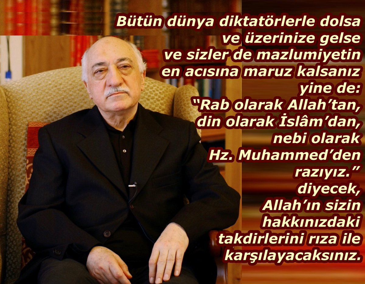 Bütün dünya diktatörlerle dolsa ve üzerinize gelse ve sizler de mazlumiyetin en acısına maruz kalsanız yine de “Rab olarak Allah’tan, din olarak İslâm’dan, nebi olarak Hz. Muhammed’den razıyız.” diyecek, Allah’ın sizin hakkınızdaki takdirlerini rıza ile karşılayacaksınız.
#FGülen