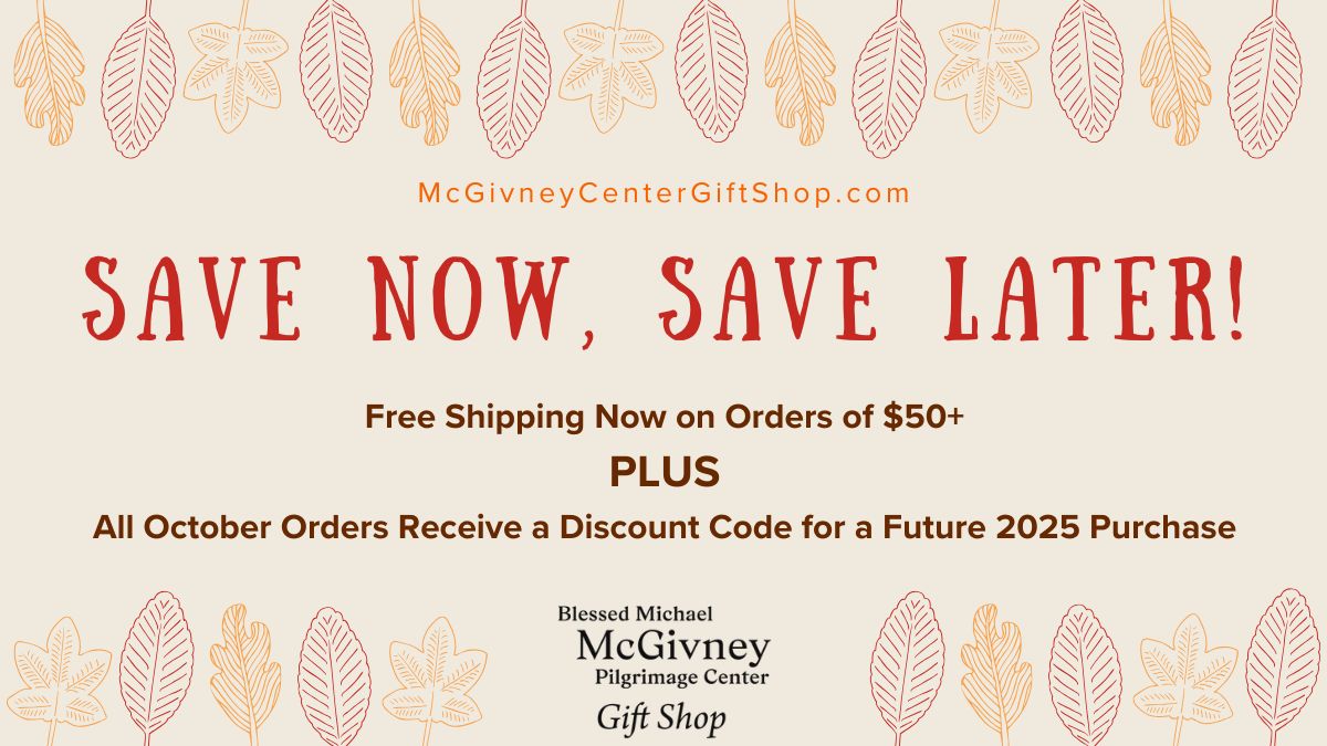 Don’t let the October savings fall away at the Blessed Michael McGivney Pilgrimage Center Gift Shop online! Shop McGivneyCenterGiftShop.com now to receive free shipping on orders of $50+, plus receive a discount code for a future 2025 purchase on any order. Offers end 10/31/2025.