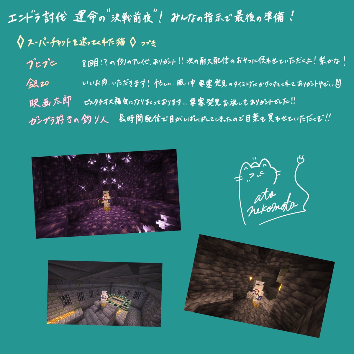 先日のマイクラ配信にてスパチャ＆ギフトを送ってくれたみなさんありがとうございました！！

エンド要塞がなかなか見つからず12時間配信になってしまいきちんとお礼をお伝えできなかったため、感謝の気持ちを込めてお名前を書かせていただきました✏️🐈

これからの活動に大切に使わせて頂きます✨