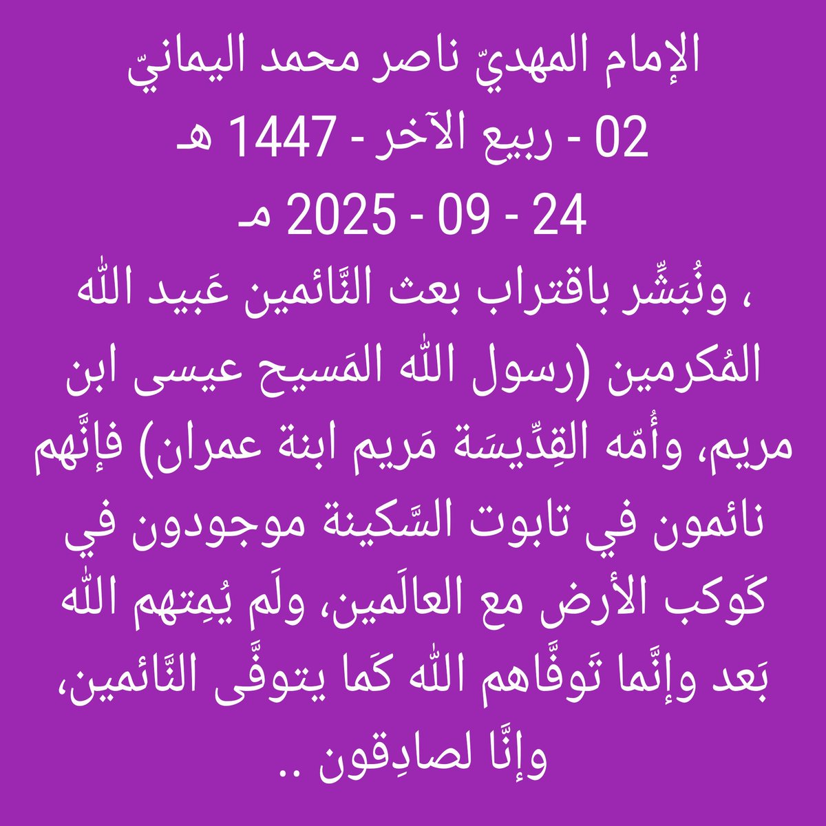 [ لقراءة البيان من الموسوعة ]
nasser-alyamani.org/showthread.php…

الإمام المهدي ناصر محمد اليماني
02 - ربيع الآخر - 1447 هـ
24 - 09 - 2025 مـ

، ونبشر باقتراب بعث النائمين عبيد الله المكرمين (رسول الله المسيح عيسى ابن مريم، وأمه القديسة مريم ابنة عمران) فإنهم نائمون في تابوت السكينة