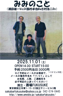 みみのこと
（潮田雄一Vo.G 西村卓也 Ba志村浩二Ds）
2025.11.01 (土)
OPEN14:30 START15:00
予約：2500円当日：3000円
　　　　　　　（+1ドリンク代）　
国立・酒場FUKUSUKE
sakabarfukusuke@yahoo.co.jp 
042-574-0445