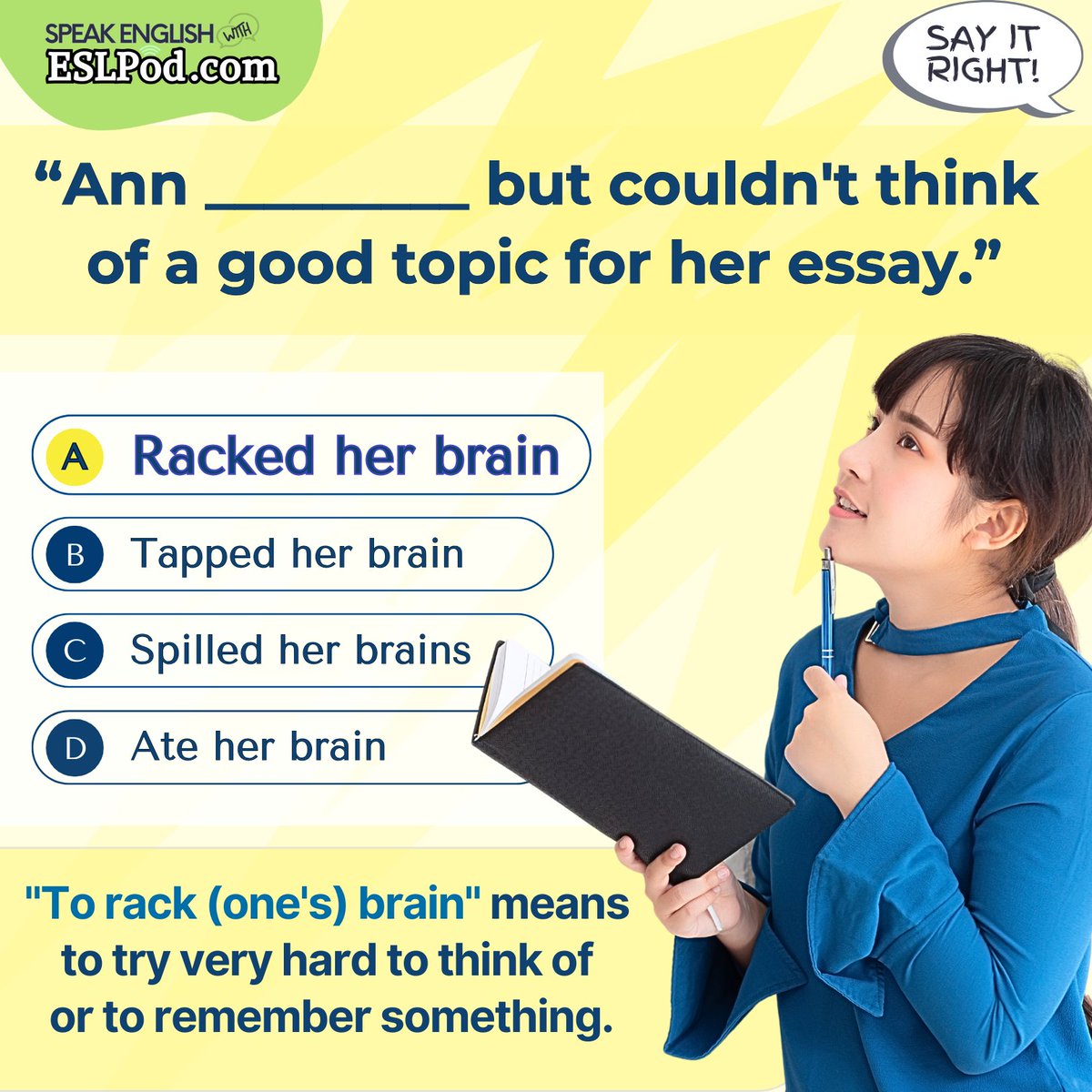 SAY IT RIGHT!

What is the correct answer?

"She, ______ but couldn't think of agood topic for her essay."

A. Racked her brain
B. Tapped her brain
C. Spilled her brain
D. Ate her brain

~Jeff

#askateacher #vocabulary #englishvocabulary #learnenglish #helpwithenglish
