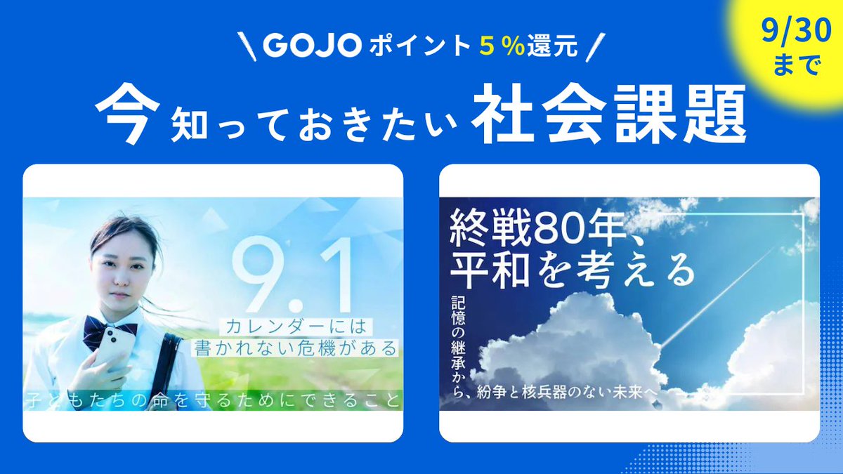 📢いま、知っておきたい社会課題｜9/30までのキャンペーン

「長期休み明けの子どもの危機」
「核廃絶の停滞と紛争の長期化」

今ならGOJOポイント【1% → 5%】還元！
この機会に、気になるテーマを見てみませんか？
gojo-good.com