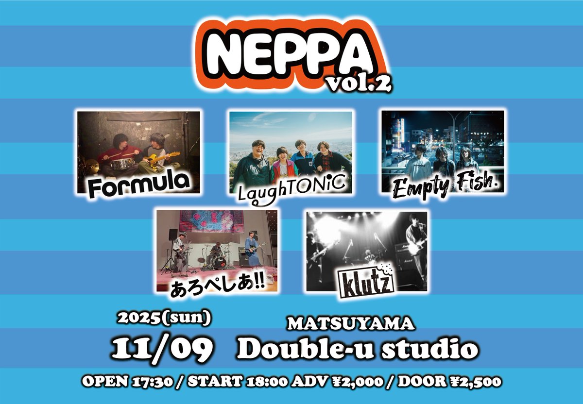 【解禁！】
2025.11.9(Sun)
Double-u studio

『NEPPA vol.2』

-act-
Formula
LaughTONiC
Empty Fish.
あろぺしあ!!
Klutz

OPEN 17:30/START 18:00
ADV ¥2,000/DOOR ¥2,500(+1Drink)
チケットは各バンドまで！