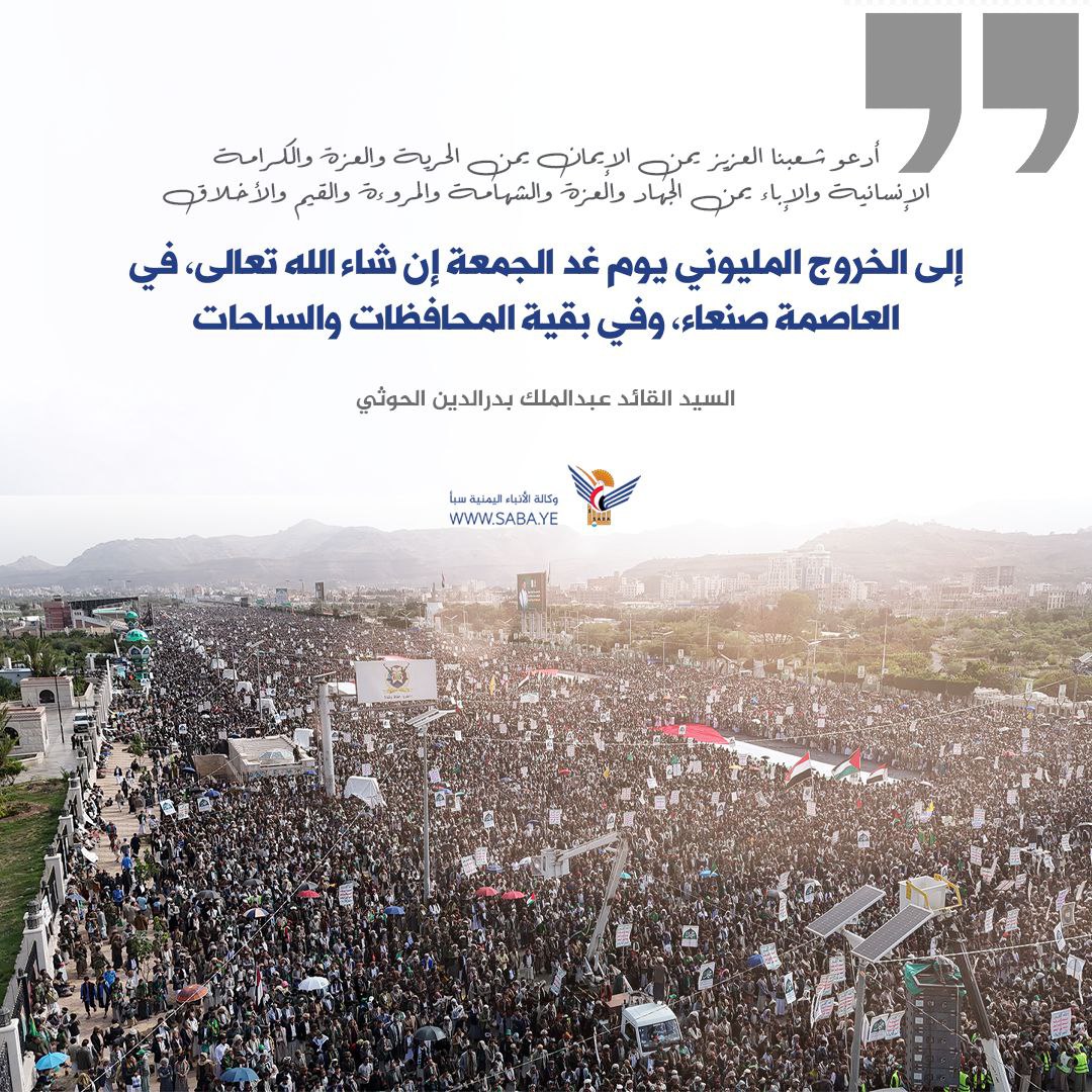 السيد القائد: أدعو شعبنا العزيز يمن الإيمان يمن الحرية والعزة والكرامة الإنسانية والإباء يمن الجهاد والعزة والشهامة والمروءة والقيم والأخلاق، يمن الوفاء إلى الخروج المليوني يوم غد الجمعة إن شاء الله تعالى، في العاصمة صنعاء، وفي بقية المحافظات والساحات.