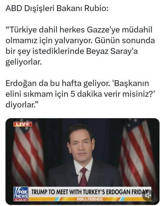 <a href="/GizliArsiv/">Gizli Arşiv 🇹🇷</a> ABD Dışişleri başkanı Rubio "Türkiye'nin,Trump'ın Gazze'ye müdahale etmesi için yalvardığını,Erdoğan'ın Trump'ın elini  sıkmak için bana 5 dakika izin veririrmisiniz ?" dediğini söylüyor.

Yazıklar olsun koskoca ülkeyi bu hale düşürüp,dünyaya rezil edenlere !!!