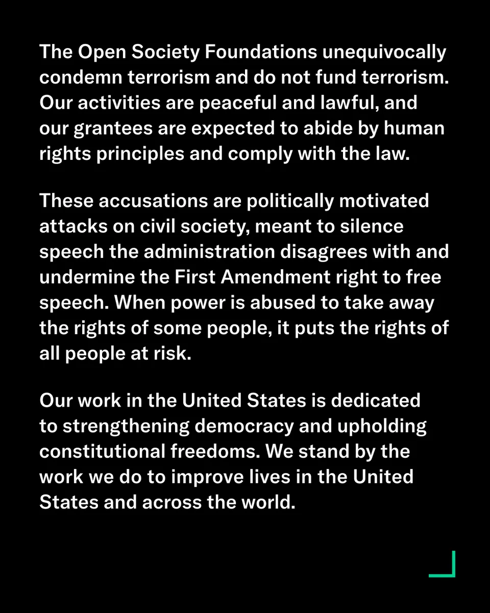 The Open Society Foundations unequivocally condemn terrorism and do not fund terrorism. Our activities are peaceful and lawful, and our grantees are expected to abide by human rights principles and comply with the law.

These accusations are politically motivated attacks on civil society, meant to silence speech the administration disagrees with and undermine the First Amendment right to free speech. When power is abused to take away the rights of some people, it puts the rights of all people at risk. 

Our work in the United States is dedicated to strengthening democracy and upholding constitutional freedoms. We stand by the work we do to improve lives in the United States and across the world.