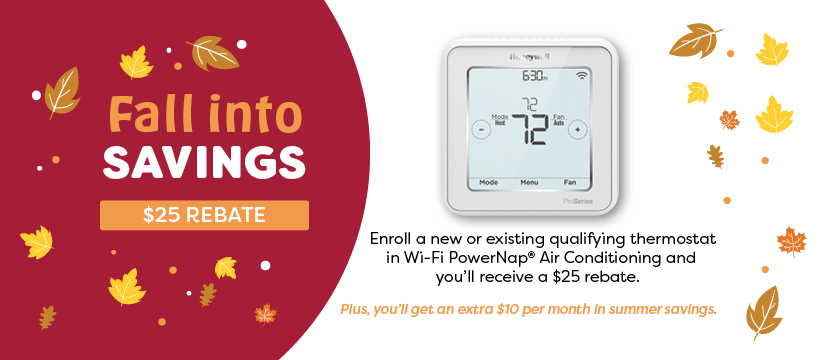 Fall into Savings 🍂
Update your thermostat to Wi-Fi and enroll in our PowerNap® AC program and receive a $25 rebate!
➕ PLUS - save $10 each summer month just for enrolling (up to $30).

☀️ Learn more @ ow.ly/kEqA50Ow2QJ. 
#FallSavings