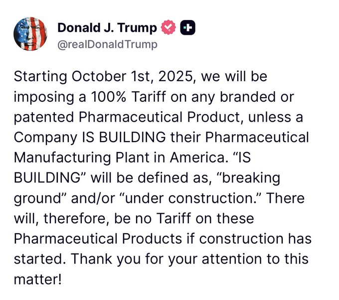 A tweet screenshot with text stating, "Starting October 1st, 2025, we will be imposing a 100% Tariff on any branded or patented Pharmaceutical Product, unless a Company IS BUILDING their Pharmaceutical Manufacturing Plant in America. 'IS BUILDING' will be defined as, 'breaking ground' and/or 'under construction.' There will, therefore, be no Tariff on these Pharmaceutical Products if construction has started. Thank you for your attention to this matter!" The text is attributed to Donald J. Trump, with a profile image showing an American flag and a heart emoji next to his name.