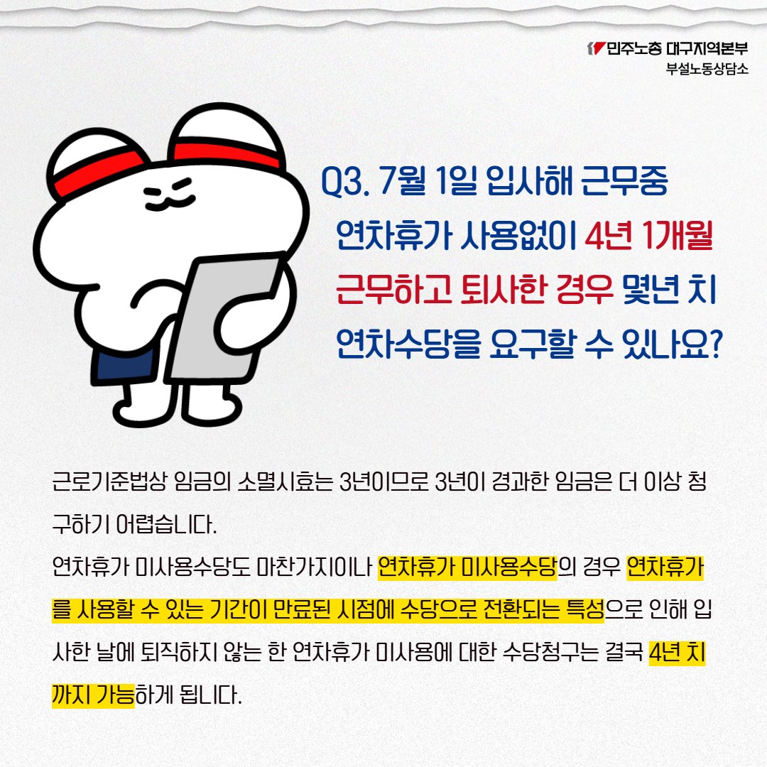 노동법상식 '연차휴가4'
🔎제출한 일자에 바빠서 연차를 사용하지 못한 경우 연차수당을 받을수 있나요?
🔎작년 7/1 입사 후 5일의 연차를 사용하고, 올해 10일의 연차 사용 후 8월 말 퇴직시, 연차수당을 요구할 수 있나요?
🔎연차없이 4년 1개월 근무 후 퇴사시 몇년치 연차수당을 요구할 수 있나요