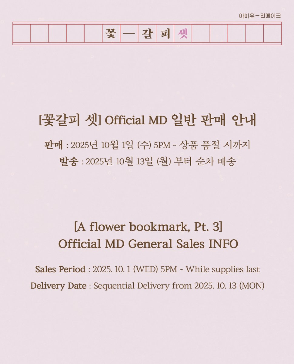 2025 IU POP-UP STORE [Found at Eight] &amp; [꽃갈피 셋]
Official MD 일반 판매 안내

📍 판매 : 2025년 10월 1일 (수) 5PM ~ 상품 품절 시까지
📍 발송 : 2025년 10월 13일 (월) 부터 순차 배송
📍 판매처 : made EDAM (madeedam.com)
🔗 berriz.in/iu/notice/691
🔗