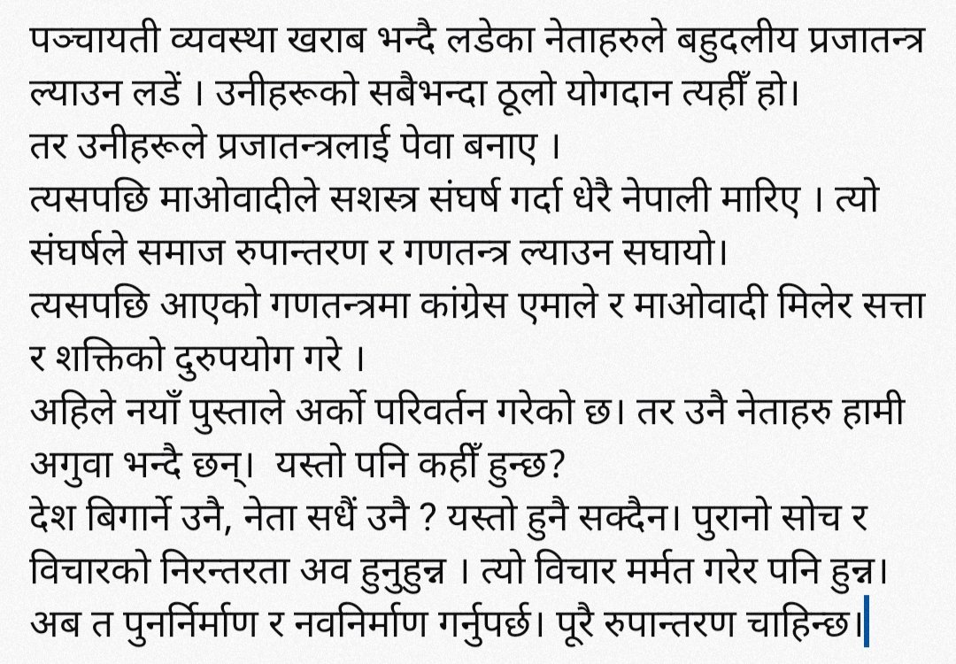 पञ्चायती व्यवस्था खराब भन्दै लडेका नेताहरुले बहुदलीय प्रजातन्त्र ल्याउन लडें । तरमिलेर सत्ता र शक्तिको दुरुपयोग गरे ।
अहिले नयाँ पुस्ताले अर्को परिवर्तन गरेको छ।अव  त्यो विचार मर्मत गरेर पनि हुन्न।अब त पुनर्निर्माण र नवनिर्माण गर्नुपर्छ। पूरै रुपान्तरण चाहिन्छ।