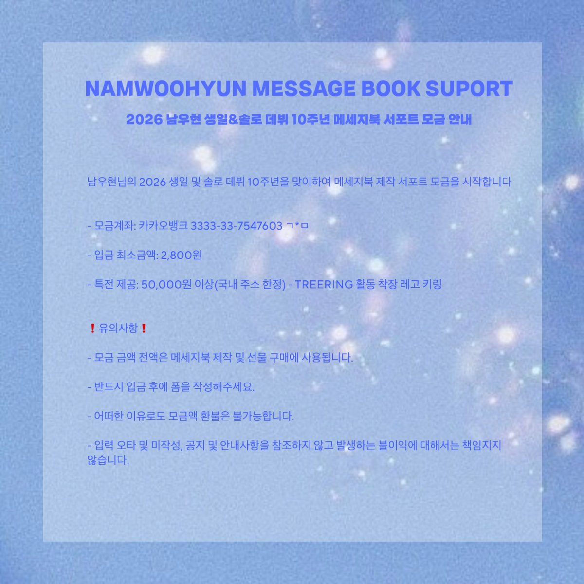 <NAM WOOHYUN MESSAGE BOOK SUPPORT>
2026 남우현 생일 &amp; 10주년 데뷔 서포트 모금 안내

남우현님의 2026년 생일과 솔로 데뷔 10주년을 맞이하여 메세지북 제작 서포트 모금을 시작합니다

모금기간: 25.09.27 00:00~11.02 23:59
입금최소금액: 2,800원

#인피니트 #남우현 #NAMWOOHYUN #ナムウヒョン