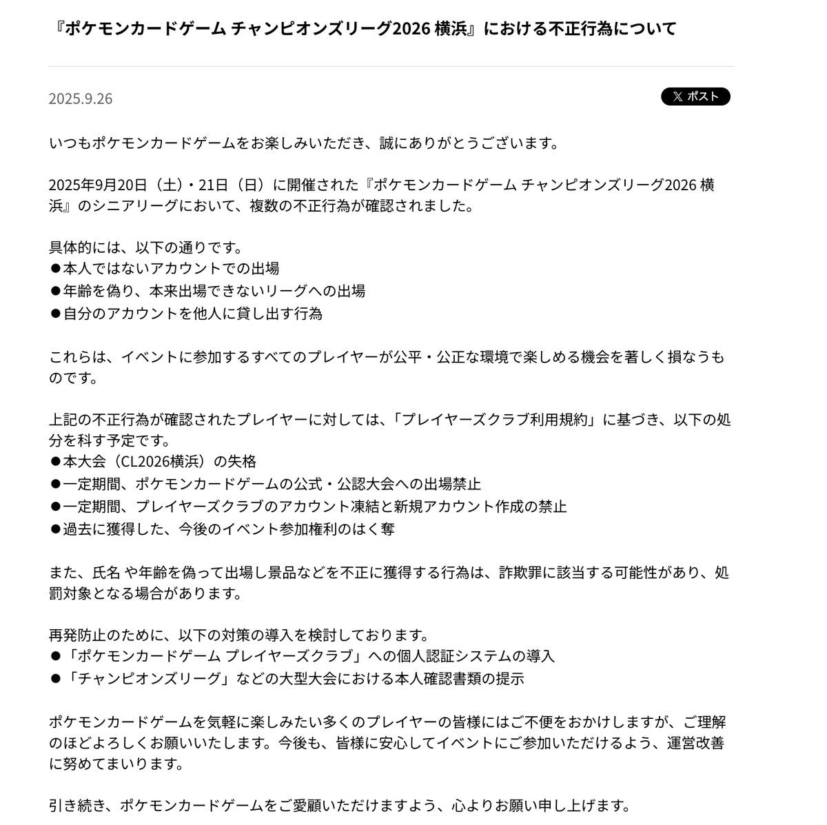 【公式発表】『ポケモンカードゲーム チャンピオンズリーグ2026 横浜』における不正行為について

✅シニアリーグにおいて、複数の不正行為が確認
✅再発防止のための対策を導入
✅処分内容
⚫︎本大会（CL2026横浜）の失格
⚫︎一定期間、ポケモンカードゲームの公式・公認大会への出場禁止