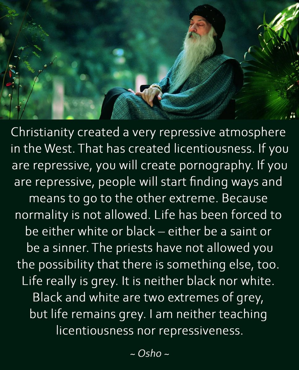 "Christianity created a very repressive atmosphere in the West. That has created licentiousness. Life really is grey. It is neither black nor white. Black and white are two extremes of grey, but life remains grey. I am neither teaching licentiousness nor repressiveness." —Osho