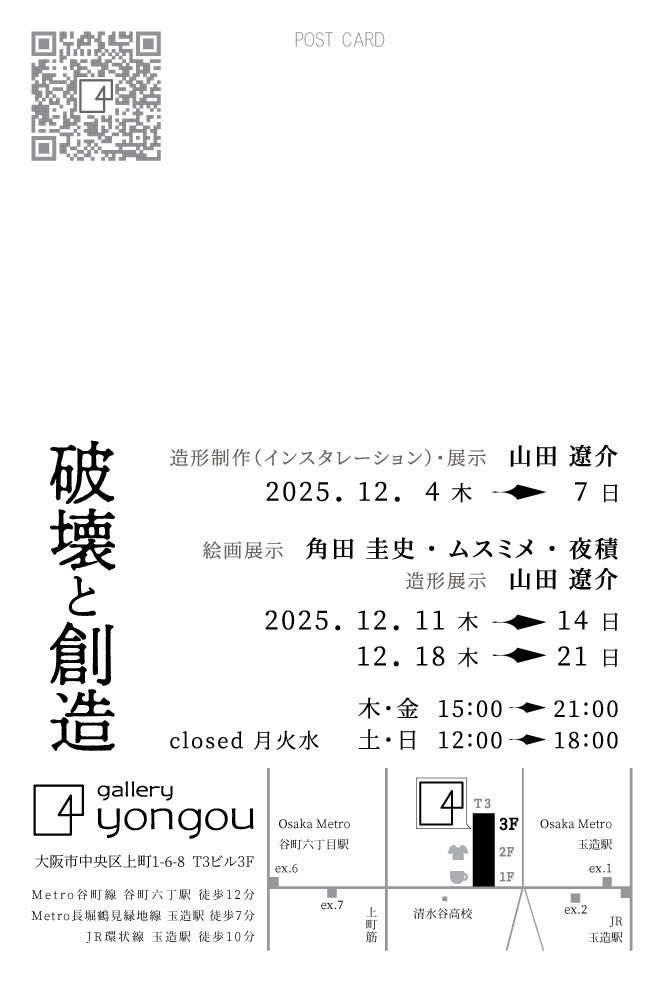 グループ展参加予定  
インスタレーション 造形展示　
12/4-17 

造形・絵画展示　12/11-14 12/18-21

close 月火水
木金　15時-21時
土日　12時-18時　

gallery yongou 
大阪市中央区上町1-6-8 T3B 3F 

谷町線　谷町六丁目駅6番出口　
長堀鶴見緑地線　玉造駅1番出口
JR大阪環状線　玉造駅　北出口