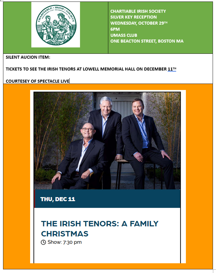 SILENT AUCION ITEM:

TICKETS TO SEE THE IRISH TENORS AT LOWELL MEMORIAL HALL ON DECEMBER 11TH

CHARTIABLE IRISH SOCIETY
SILVER KEY RECEPTION
WEDNESDAY, OCTOBER 29TH
6PM
UMASS CLUB
ONE BEACTON STREET, BOSTON MA

charitableirishsociety.org/event-6302019

COURTESEY OF <a href="/IrishLowell/">Lowell Irish Festival</a> &amp; <a href="/SpectacleShows/">Spectacle Live</a>