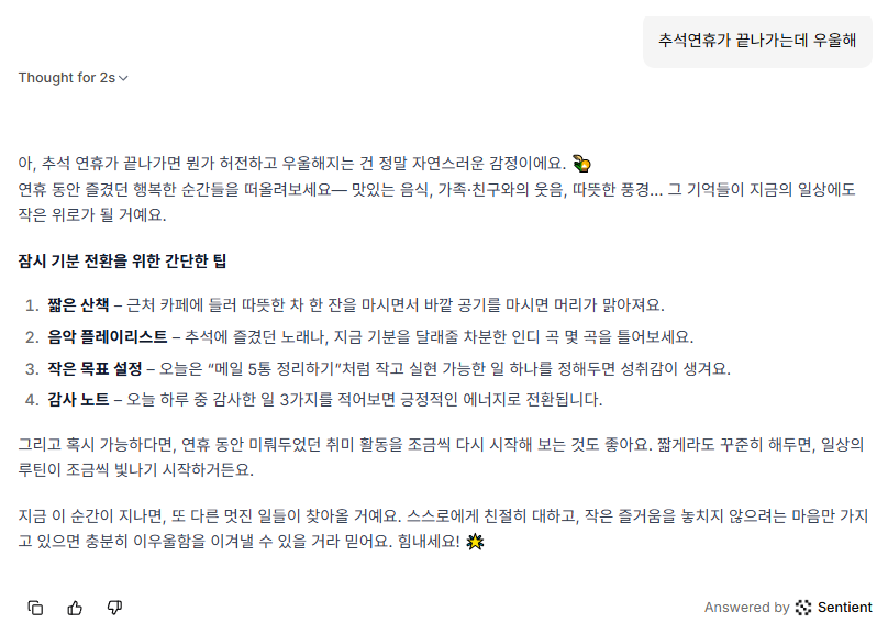추석 연휴가 끝나가네요.

연휴가 끝나가서 <a href="/SentientAGI/">Sentient</a> Chat으로
우울한 마음을 표현해봤습니다.

짧은 산책
음악 플레이리스트
작은 목표 설정
감사 노트

정말 노잼 같은 답변만 늘어놓네요..

클럽 가서 방뎅이 흔들라고 했으면..
아마.. 성장했다고 칭찬해줬을 것 같네요..

아직 가야할 길이