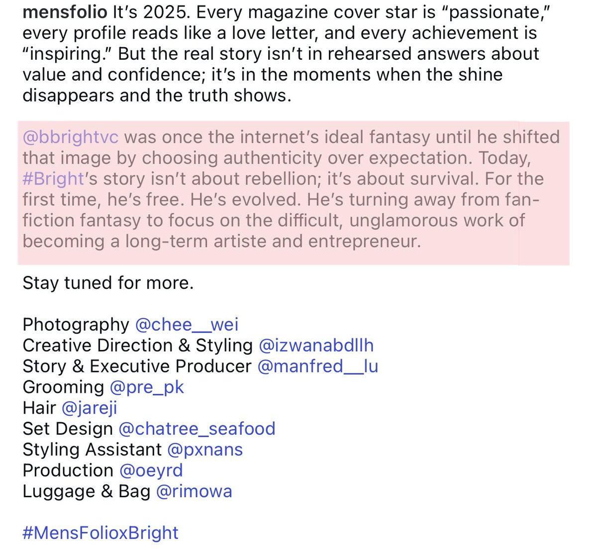"For the first time, he's free. He's evolved. He's turning away from fan-fiction fantasy to focus on the diﬃcult, unglamorous work of becoming a long-term artiste and entrepreneur." 
captions so him perfectly. it makes me cry🥹🤍

#bbrightvc <a href="/bbrightvc/">bright</a> 
#MensFolioxBright