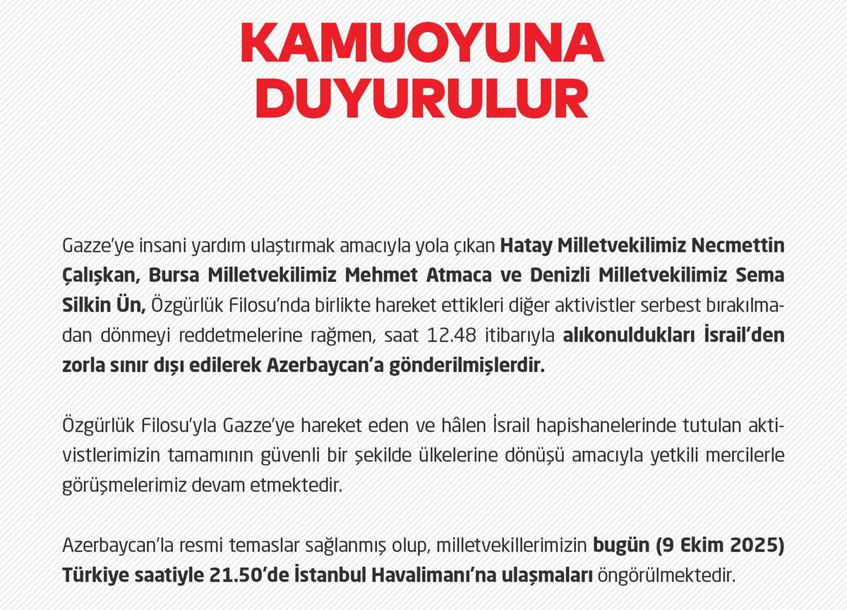 Saadet Partisi:

"İsrail’in Özgürlük Filosu’na saldırısı sonrası alıkonulan Milletvekilleri Necmettin Çalışkan, Mehmet Atmaca ve Sema Silkin Ün, zorla sınır dışı edilerek Azerbaycan’a gönderildi. Milletvekillerinin bu akşam saat 21.50’de İstanbul Havalimanı’na ulaşmaları