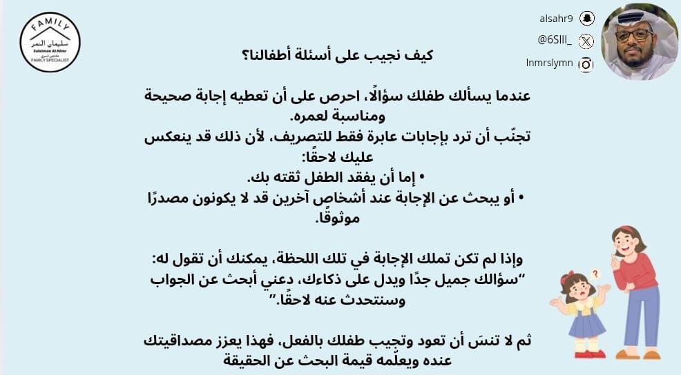 كيف نجيب على أسئلة أطفالنا؟

عندما يسألك طفلك سؤالًا، احرص على أن تعطيه إجابة صحيحة ومناسبة لعمره.
تجنّب أن ترد بإجابات عابرة فقط للتصريف، لأن ذلك قد ينعكس عليك لاحقًا:
•إما أن يفقد الطفل ثقته بك.
•أو يبحث عن الإجابة عند أشخاص آخرين قد لا يكونون مصدرًا موثوقًا.

وإذا لم تكن