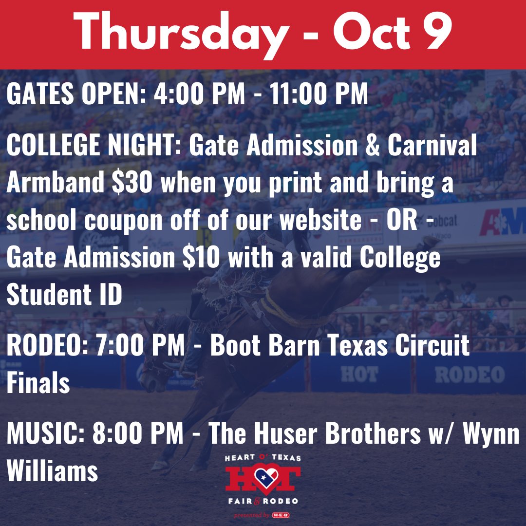 THURSDAY OCTOBER 9
GATES OPEN: 4:00 PM-11:00 PM
COLLEGE NIGHT: Gate Admission &amp; Carnival Armband $30 when you print and bring a school coupon off of our website OR Gate Admission $10 with a valid College Student ID. For full schedule download the Heart O’ Texas Fair &amp; Rodeo App!
