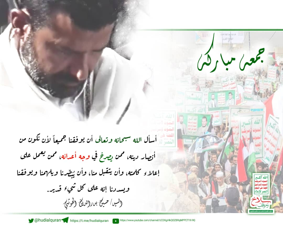 #السيد_السيد_حسين_بدرالدين_الحوثي:
أسأل الله سبحانه وتعالى أن يوفقنا جميعاً لأن نكون 
من أنصار دينه ممن يصرخ في وجه اعدائه ممن يعمل على إعلاء كلمته، وان يتقبل منا، 
وان يبصرنا ويلهمنا "
 ويوفقنا، ويسددنا إنه على كل شيء قدير 
#جمعة_مباركة 
#الخميس_الونيسᅠ 
#اليمن