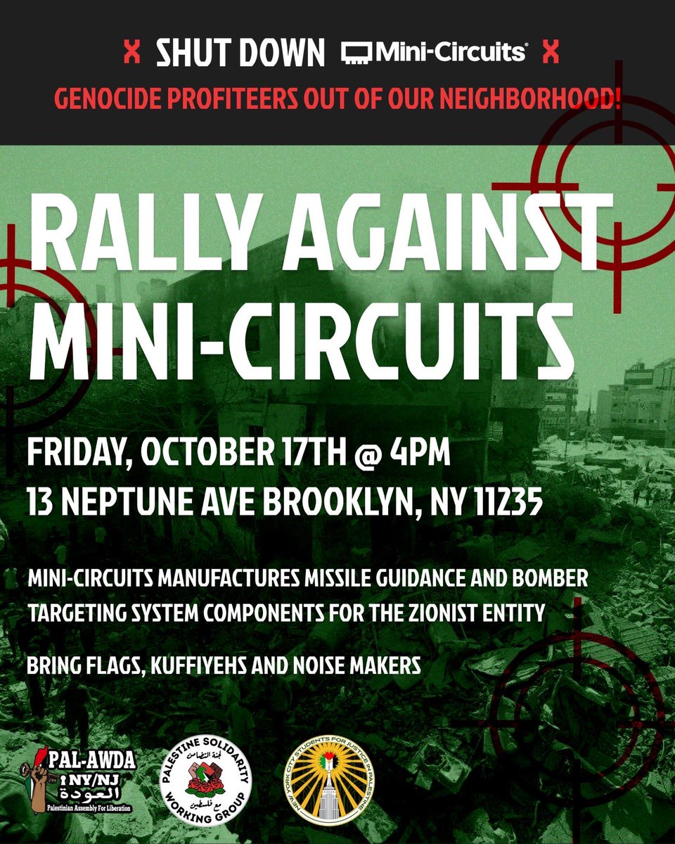 🚨 ALL OUT FRIDAY, OCTOBER 17th @ 4 PM to protest genocide profiteers in our neighborhood. 🚨

🗓️ Friday, October 17th 
⏰ 4 pm 
📍13 Neptune Ave Brooklyn, NY 11235

A company named Mini-Circuits, headquartered in Brooklyn, manufactures radar &amp; microwave components that power the