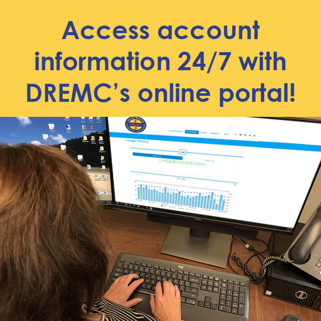 Easy access to your DREMC account is easy when you log in to the online portal at ow.ly/JTP850X7aa8.

Use the portal to:
- Make a payment.
- Set account alerts and reminders.
- Enroll in paperless billing and auto draft options.
- Check daily energy use.