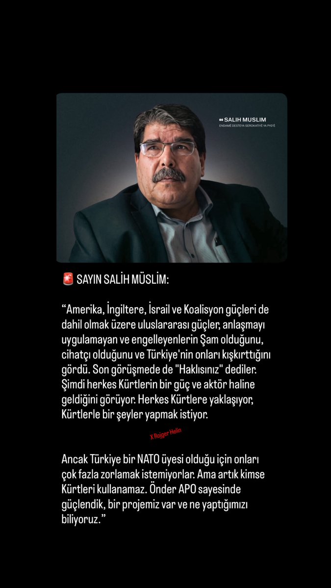 🚨Sayın Salih Müslim’den yeni açıklama: 

“Amerika, İngiltere, İsrail ve Uluslararası Koalisyon güçleri de dahil olmak üzere tüm güçler, son görüşmede de "Haklısınız" dediler. 

Şimdi herkes Kürtlerin bir güç ve aktör haline geldiğini görüyor. Herkes Kürtlere yaklaşıyor.”