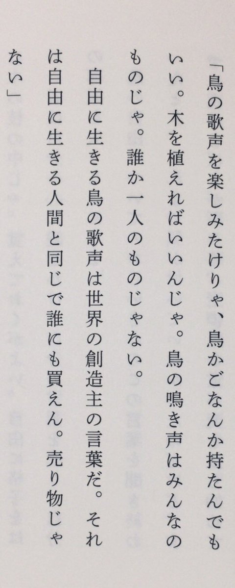 honnoinosisi555's tweet image. 「鳥の歌声を楽しみたけりゃ、鳥かごなんか持たんでもいい。木を植えればいいんじゃ。鳥の鳴き声はみんなのものじゃ。誰か一人のものじゃない。自由に生きる鳥の歌声は世界の創造主の言葉だ。それは自由に生きる人間と同じで誰にも買えん。売り物じゃない」（『言葉の守り人』国書刊行会、P113）
