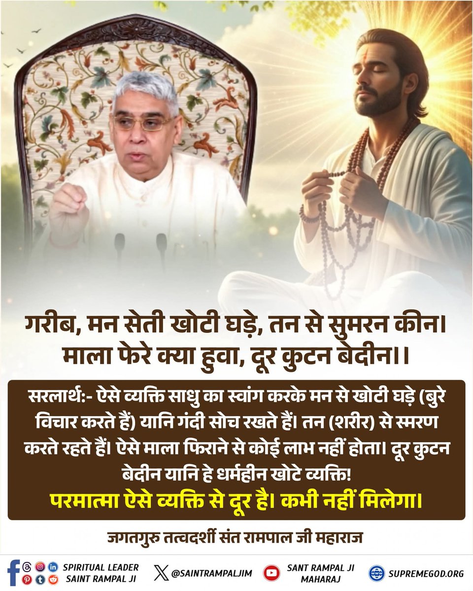Mukti Bodh | मुक्ति बोध (@muktibodhbook) on Twitter photo गरीब, मन सेती खोटी घड़े, तन से सुमरन कीन। माला फेरे क्या हुवा, दूर कुटन बेदीन।।
सरलार्थ:- ऐसे व्यक्ति साधु का स्वांग करके मन से खोटी घड़े (बुरे विचार करते हैं)
यानि गंदी सोच रखते हैं। तन (शरीर) से स्मरण करते रहते हैं। ऐसे माला फिराने से कोई
लाभ नहीं होता।
#मुक्तिबोध गरीब, मन सेती खोटी घड़े, तन से सुमरन कीन। माला फेरे क्या हुवा, दूर कुटन बेदीन।।
सरलार्थ:- ऐसे व्यक्ति साधु का स्वांग करके मन से खोटी घड़े (बुरे विचार करते हैं)
यानि गंदी सोच रखते हैं। तन (शरीर) से स्मरण करते रहते हैं। ऐसे माला फिराने से कोई
लाभ नहीं होता।
#मुक्तिबोध