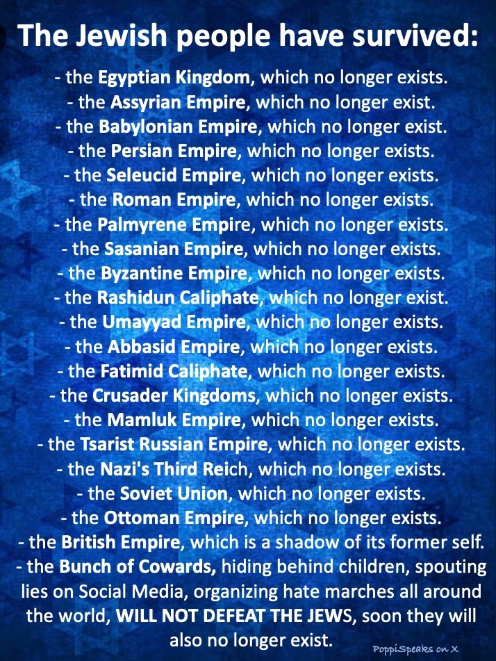 ELIZAspeaksX's tweet photo. THE JEWS HAVE SURVIVED:  
- the Egyptian Kingdom, which no longer exists.
- the Assyrian Empire, which no longer exist.
- the Babylonian Empire, which no longer exist. 
- the Persian Empire, which no longer exists. 
- the Seleucid Empire, which no longer exists. 
- the Roman Empire, which no longer exists. 
- the Palmyrene Empire, which no longer exists. 
- the Sasanian Empire, which no longer exists. 
- the Byzantine Empire, which no longer exists. 
- the Rashidun Caliphate, which no longer exist. 
- the Umayyad Empire, which no longer exists. 
- the Abbasid Empire, which no longer exists. 
- the Fatimid Caliphate, which no longer exists. 
- the Crusader Kingdoms, which no longer exists. 
- the Mamluk Empire, which no longer exists. 
- the Tsarist Russian Empire, which no longer exists. 
- the Nazi's Third Reich, which no longer exists. 
- the Soviet Union, which no longer exists. 
- the Ottoman Empire, which no longer exists. 
- the British Empire, which is a shadow of its former self.  

Why? 
Because the are GOD'S PEOPLE and God protects them.

A bunch of cowards who hide behind children, spout lies on Social Media and organize hate marches all around the world, WILL NOT DEFEAT THE JEWS, soon they will also no longer exist.