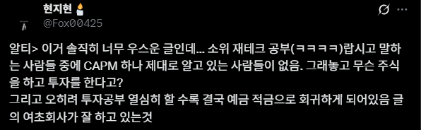 StarAndCompass_'s tweet photo. CAPM을 모르면 정말 주식 투자를 하면 안 될까요?

CAPM을 모르고 주식 투자를 하면 조롱당해도 될까요?

---------------------

잠깐, CAPM이 뭔지 모르시는 분을 위해 요약해서 쉽게 설명해드릴게요! 아시는 분은 아래로 넘겨도 돼요.

CAPM은 특정 자산에 투자할 때, 해당 자산이 감수하는 위험에 대해 어느 정도의 수익률을 기대하는 것이 합리적인지 계산하는 재무 모델이에요.

여기서 CAPM은 시장 전체에 영향을 주는 체계적 위험(Systematic Risk)엔 보상을 요구하고, 개별 기업에만 해당하는 비체계적 위험엔 보상을 요구하지 않아요.

자, 시작해 볼까요?

E(Ri​)=Rf​+βi​(E(Rm​)−Rf​)

E(Ri​): 자산의 기대수익률(Expected Return of Asset)

Rf​: 무위험수익률(Risk-Free Rate)

아무런 위험 없이 확실하게 얻을 수 있는 수익률이에��. 미국 주식이라면 보통 미국 10년 만기 국채 금리가 기준이죠.

βi​: 베���(Beta)

특정 자산이 시장 전체의 움직임에 비해 얼마나 더 민감하게 반응하는지를 나타내는 척도예요. 즉, 체계적 위험의 크기를 나타내요.

베타가 1이면 시장이 10% 오를 때 그 자산도 10% 오르는 거예요.

베타가 1보다 크면 시장이 빠질 때 시장보다 많이 빠지고, 오를 때 많이 올라요. 변동성이 큰 거죠.

1보다 작으면 그 반대고요.

(E(Rm​)−Rf​): 시장 위험 프리미엄 (Market Risk Premium)

투자자들이 무위험자산 대신 위험을 감수하고 시장 전체(예: KOSPI, S&P 500)에 투자함으로써 추가로 기대하는 수익률이에요.

즉, 시장 평균 수준의 위험(β=1)을 감수하는 것에 대한 보상이에요.

CAPM를 한 문장으로 정리하자면?

"이 주식의 기대수익률(E(Ri​))은 최소한 안전빵 수익률(Rf​)만큼은 나와야 하고, 거기에 더해 이 주식이 시장보다 얼마나 더 위험한지(βi​)에 비례해��� 시장 위험에 대한 보상((E(Rm​)−Rf​))을 추가로 얹어줘야 한다."

예제를 보여드릴게요.

가상의 미국 기업 ? 주식의 기대수익률을 CAPM으로 계산�� 봅시다.

무위험수익률 (Rf​): 4.095% (미국 10년 국채 금리)
시장 기대수익률 (E(Rm​)): 11.67% (S&P 500 연평균 수익률)
?의 베타 (βi​): 1.25

이제 공식에 대입해 보겠습니다.

E(R?​)=4.095%+1.25×(11.67%−4.095%)

E(R?​)=4.095%+1.25×(7.575%)

E(R?​)=4.095%+9.469%=13.564%

결론: CAPM에 따르면, 현재 시장 상황에서 ? 주식에 투자한다면 최소 연 13.56%의 수익률을 기대해야 투자의 위험을 제대로 보상받는 셈이에요.

만약 투자자가 분석해 본 결과 ? 주식의 예상 수익률이 13.56%보다 높다면 '매수'를, 낮다면 '매도'를 고려할 수 있어요.

---------------------

최근 화제가 된 이 글은 언뜻 보면 금융 이론을 근거로 한 일리 있는 지적으로 보일 수 있어요.

하지만 정말 그럴까요? 결론부터 말하자면, 이 주장은 금융 이론에 대한 피상적인 이해에서 비롯된, 어쩌면 스스로를 웃음거리로 만드�� 말이에요.

아주 오만한 생각이죠. 경솔한 발언이고요.

교과서 속 모델의 명백한 한계

문제는 CAPM이 '모든 투자자는 합리적이다', '거래 비용이나 세금은 없다', '모든 정보는 모두에게 완벽하게 공유된다'와 같은 여러 비현실적인 가정 위에서 성립한다는 점이에요.

저런 가정이 없으면 모델을 만들 수가 없죠. 현실은 너무 복잡하니까.

여하튼, 현실 세계는 저런 조건으로 굴러가지 않아요.

이 때문에 CAPM은 실제 주식 시장의 수익률을 제대로 예측하지 못하는 명백한 한계를 가져요.

'아는 것'과 '수익을 내는 것'의 차이

주식 시장은 수많은 변수가 얽혀 움직이는 복잡한 세상이에요.

이런 곳에서 CAPM 공식을 아는 것 자체가 유의미한 경쟁 우위가 되지는 않아요. 

오히려 전문가들에게 CAPM은 너무나 기본적인 개념이라, 그걸 아는 걸로 유의미한 경쟁 우위가 생기진 않아요.

더 중요한 것은 CAPM을 아느냐 모르느냐가 아니라, 그 안에 담긴 함의를 투자 원칙에 녹여��는가죠.

투자자는 위험을 감수하는 대가로 수익을 얻고, 둘의 비율은 합리적이거나 유리해야 투자할 가치가 있다.

이런 함의��� CAPM 공식을 몰라도 성공적인 투자를 이어가는 수많은 투자자가 이미 경험적으로 체화하고 있는 지혜고요.

투자자가 될 자격

어설픈 지식은 종종 다른 사람을 무시하고 평가하는 잣대가 되곤 해요. 하지만 투자의 세계를 깊이 공부할수록 오히려 시장의 복잡성과 예측 불가능성을 인정하며 겸손해지게 된답니다.

CAPM을 모른다고 해서 투자를 하면 안 된다는 주장은 성립하지 않아요. 오히려 그 이론의 한계를 명확히 인지하지 못한 채, 그것을 타인을 공격하는 무기로 삼는 태도야말로 경계해야 해요.

진짜 투자자가 될 자격은, 그저 호기심 하나 뿐이랍니다.

기업이, 소비자가, 노동자가, 정부가, 시장이, 투자자가 어떻게 움직이는지 관심이 있다면 그걸로 됐어요.

CAPM를 모른다고 투자할 자격이 없는 건 아니에요.