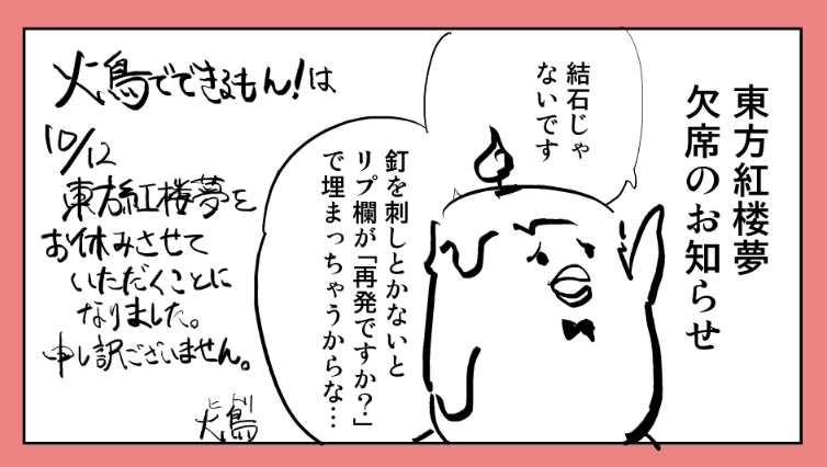 【おわび】
火鳥でできるもん!は紅楼夢21を欠席いたします。
当サークルを応援してくださっている皆様、誠に申し訳ございません。
理由は
・多忙と体調不良(たぶんカゼ…)
・新刊が用意できなかったこと
・息子の運動会が雨で1日ズレてバッティングしたこと