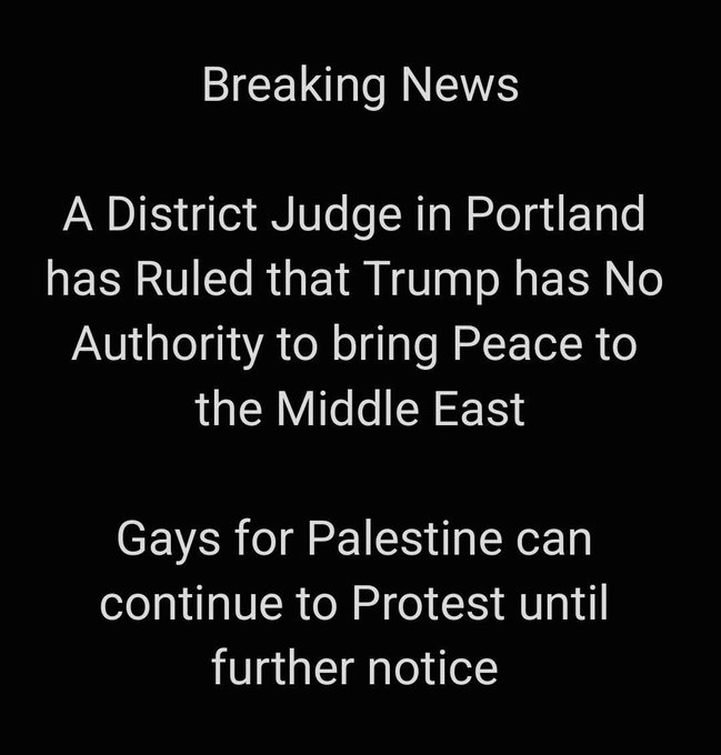 Black background with white text stating Breaking News followed by A District Judge in Portland has ruled that Trump has No Authority to bring Peace to the Middle East then Gays for Palestine can continue to Protest until further notice