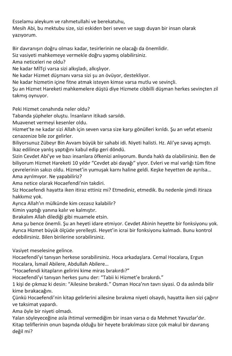 gulen_mesih's tweet photo. 10 Ekim 2025

MUHTEREM KARDEŞLERİM,

Bir süredir Hocaefendinin olduğu iddia edilen ikinci bir vasiyetinin iptali için açılan dava konusunda gelişmeleri kamuoyuyla paylaşma işi bazı sıkıntılardan dolayı gecikti. Kaldığımız yerden bilgi vermeye devam etmek adına aşağıdaki hususu sizinle paylaşmak istedim.

Bu süreçte bazı insanlardan davayı geri çekmek için ciddi baskılar yapıldı. Bu baskılar sonuç vermeyince, bana son zamanlarda ilginç bir mektup gönderildi. Aşağıda kopyasını göreceğiniz mektup, takdir edeceğiniz gibi baskı ve tehdit adına olayı başka bir boyuta taşımış, hiçbir çizgi tanımayan bir seviyeye çıkarmıştır. Bütün Dini, Hukuki, Evrensel İnsan Hakları değerleri çiğnenerek yazılan bu akıl almaz içerikli mektup bir ekip çalışması olduğu izlenimi vermektedir.

Bunun ötesinde mektubun ulaştırılması da ilginç bir şekilde yapılmıştır. Mektup bana New Jersey’de ikamet eden bir arkadaşım vasıtasıyla geldi. Bu arkadaşım ise Avrupa'da ikamet eden edebiyatçı yazar bir arkadaşın tarafıma ulaştırılmak üzere kendisine gönderdiğini ifade etmiştir. Mektubu yazdığı söylenen arkadaşın telefonumu bildiği ve beni 40 yıldır tanıdığı halde mektubu New Jerseydeki arkadaşım üzerinden göndermesi tuhaf ve ilginç olmuştur. Her iki arkadaşla da telefonda konuşup bunun sebebini sorduğumda, ikisinin de farklı şeyler söylemesi olayı daha da garip bir hale sokmuştur. Avrupadaki arkadaşın mektubu yazdığını kabul etmesi ancak mektubun altına ismini yazmamış olması da ayrıca anlam veremediğim bir konudur. 

Hizmet kamuoyunun bütün bunları bilme hakları olduğunu düşünerek, tarafların bu konuyu Hizmet kamuoyuyla paylaşmaları gerektiğini düşünüyorum ve buna davet ediyorum.

Mektup:
- Bana dolambaçlı yollarla ulaştırılması,
- İsimsiz, imzasız olması,
- Muhteva olarak operasyonel olması yönleriyle başka mektuplarla benzerlik göstermesi açısından oldukça düşündürücüdür.

Bunu siz Hizmet insanlarının takdirine havale edip mektubu paylaşıyorum: