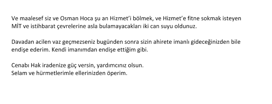gulen_mesih's tweet photo. 10 Ekim 2025

MUHTEREM KARDEŞLERİM,

Bir süredir Hocaefendinin olduğu iddia edilen ikinci bir vasiyetinin iptali için açılan dava konusunda gelişmeleri kamuoyuyla paylaşma işi bazı sıkıntılardan dolayı gecikti. Kaldığımız yerden bilgi vermeye devam etmek adına aşağıdaki hususu sizinle paylaşmak istedim.

Bu süreçte bazı insanlardan davayı geri çekmek için ciddi baskılar yapıldı. Bu baskılar sonuç vermeyince, bana son zamanlarda ilginç bir mektup gönderildi. Aşağıda kopyasını göreceğiniz mektup, takdir edeceğiniz gibi baskı ve tehdit adına olayı başka bir boyuta taşımış, hiçbir çizgi tanımayan bir seviyeye çıkarmıştır. Bütün Dini, Hukuki, Evrensel İnsan Hakları değerleri çiğnenerek yazılan bu akıl almaz içerikli mektup bir ekip çalışması olduğu izlenimi vermektedir.

Bunun ötesinde mektubun ulaştırılması da ilginç bir şekilde yapılmıştır. Mektup bana New Jersey’de ikamet eden bir arkadaşım vasıtasıyla geldi. Bu arkadaşım ise Avrupa'da ikamet eden edebiyatçı yazar bir arkadaşın tarafıma ulaştırılmak üzere kendisine gönderdiğini ifade etmiştir. Mektubu yazdığı söylenen arkadaşın telefonumu bildiği ve beni 40 yıldır tanıdığı halde mektubu New Jerseydeki arkadaşım üzerinden göndermesi tuhaf ve ilginç olmuştur. Her iki arkadaşla da telefonda konuşup bunun sebebini sorduğumda, ikisinin de farklı şeyler söylemesi olayı daha da garip bir hale sokmuştur. Avrupadaki arkadaşın mektubu yazdığını kabul etmesi ancak mektubun altına ismini yazmamış olması da ayrıca anlam veremediğim bir konudur. 

Hizmet kamuoyunun bütün bunları bilme hakları olduğunu düşünerek, tarafların bu konuyu Hizmet kamuoyuyla paylaşmaları gerektiğini düşünüyorum ve buna davet ediyorum.

Mektup:
- Bana dolambaçlı yollarla ulaştırılması,
- İsimsiz, imzasız olması,
- Muhteva olarak operasyonel olması yönleriyle başka mektuplarla benzerlik göstermesi açısından oldukça düşündürücüdür.

Bunu siz Hizmet insanlarının takdirine havale edip mektubu paylaşıyorum:
