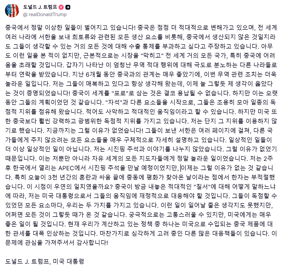 트럼프 대통령이 중국과 관련된 장문의 트루스 소셜 게시글을 올렸습니다.

APEC 회담 전, 중국이 협상력을 확보하기 위해 여러가지 무리수를 두는게 뻔히 보였는데요,
(ex. 희토류 수출 제한, 미국산 대두 수입 중단)

회담이 아예 결렬될 가능성도 엿보입니다..?

"I was to meet President Xi in