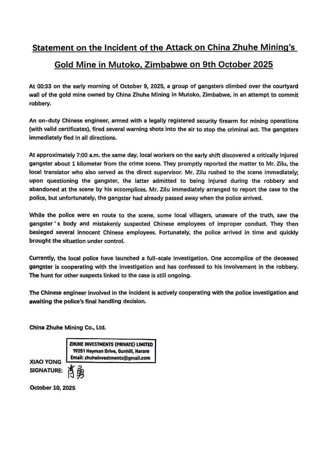 dereckgoto's tweet photo. Statement on the Incident of the Attack on China Zhuhe Mining's Gold Mine in Mutoko, Zimbabwe on 9th October 2025
 
At 00:33 on the early morning of October 9, 2025, a group of gangsters climbed over the courtyard wall of the gold mine owned by China Zhuhe Mining in Mutoko, Zimbabwe, in an attempt to commit robbery.
 
An on-duty Chinese engineer, armed with a legally registered security firearm for mining operations (with valid certificates), fired several warning shots into the air to stop the criminal act. The gangsters immediately fled in all directions.
 
At approximately 7:00 a.m. the same day, local workers on the early shift discovered a critically injured gangster about 1 kilometer from the crime scene. They promptly reported the matter to Mr. Zilu, the local translator who also served as the direct supervisor. Mr. Zilu rushed to the scene immediately; upon questioning the gangster, the latter admitted to being injured during the robbery and abandoned at the scene by his accomplices. Mr. Zilu immediately arranged to report the case to the police, but unfortunately, the gangster had already passed away when the police arrived.
 
While the police were en route to the scene, some local villagers, unaware of the truth, saw the gangster’s body and mistakenly suspected Chinese employees of improper conduct. They then besieged several innocent Chinese employees. Fortunately, the police arrived in time and quickly brought the situation under control.
 
Currently, the local police have launched a full-scale investigation. One accomplice of the deceased gangster is cooperating with the investigation and has confessed to his involvement in the robbery. The hunt for other suspects linked to the case is still ongoing.
 
The Chinese engineer involved in the incident is actively cooperating with the police investigation and awaiting the police’s final handling decision.

China Zhuhe Mining Co., Ltd.
October 10, 2025