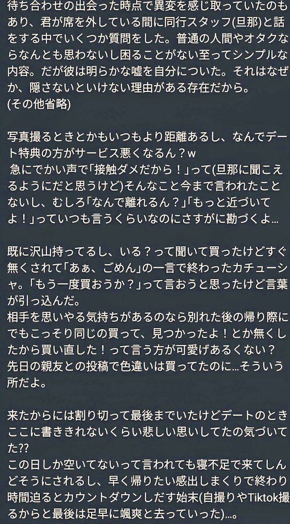 nino_latek's tweet photo. 遠月とうか (工藤らるな)を純粋に好きでいたかった…
ずっと認めたくなくて、信じたくなくて見ぬふり、気づかないふりをこれまでしてきたけど曖昧なままの関係は10月10日(とおつきとうか)の日をもって終わりにしようと思う…

好きな人や物を好きでいられなくほど苦しく辛いことはないし、未だに気持ちはグチャグチャのまま。
正直まだ推してたいし、関係を終えたくはないのが本音であるけど今後の活動の改善に繋がって欲しい気持ちと、曖昧な自分の気持ちを断ち切るため。

※バカなガチ恋オタクのお気持ちなので本人への誹謗中傷は(無関係な人間は特に)おやめください。

脱退から数ヶ月、撮影会どころかリプやRTも行ってないから変だなと思っていたフォロワーさんもいると思う。一方でガチ恋オタクのお気持ち表明だから見たくない人もいると思うし、人によってはショックを受ける人もいるかもしれないので先に謝っておきます。

最後のアイドル活動になるだろうから終えるまでは見守ろうと決めていたのもあり東京を離れる前夜も君の口から事実を聞きたかったけど接客中でもあるし気分を害さないようにグッと我慢した。

誰も自分の推しにそんなことは言いたくはないし、こうやって言うことや見ること自体誰もいい気分にはならない。見苦しいだけでデメリットでしかない。
君が何を思うかも分からないし既に起こってしまっている事実は変えられないけれど、活動を見直すきっかけや、引き続きオタクする人たちが後悔をしない推し活をして欲しいし、その何かになればなと思い投稿します。
自分のこの投稿に嘘偽りがあれば教えて欲しいし君の本心や脱退時になぜあんな嘘を、あんな行動をしたのかはきちんとした説明がないのもあり正直まだ理解できていない。

活動中にも公式垢に貼りついて捨て垢で引用ツイートしてる人間もいるくらいだし、なにより君自身の言動で墓穴を掘っているから遅かれ早かれバレるのも時間の問題だと思う。鍵垢でコソコソ呟くのもデス〇ルとかみたいにどこの誰か分からない人間に自分の手は汚さずリークするのも、あまり好きではないからきちんと自分の気持ちを自分の言葉で伝えようと思う。

良くも悪くも君にこんなことをはっきり言えるのは他の誰でもない自分しかいないと思うから。

この約1年間、この気持ちを押し殺して生活してて正直キツかったし、デート同後のこの半年はずっと死にたい気持ちだった。殺人が罪に問われないのであれば本気で君と心中するか君の目の前で命を絶つかと考えるくらいには心もすり減り、壊れてた。

君を大好きでいたい人たちが涙を流す姿や君を嫌いに、離れていくのを見るのはこれまでもこれからも悲しいよ。

特に君の場合は人の心の痛みを人一倍分かってあげられる(あげないといけない)立場にないといけないはずじゃない？

アイドルを好きになった自分が悪い、それはそう。付き合うことなんか無理だし所詮夢物語なのも分かってる。

君はいつも｢私を推した俺が悪い｣と言う、一方で君も｢俺に推されようとした君が悪い｣
この投稿でお互い言いたいことを言い合える対等な立場になりたかったけど、憎まれて終わるだけだとは思う。それでも君が脱退時のような嘘を重ね続けるようなことにはもうなって欲しくない。

それまでの名前に頼らず改名して、一から頑張ろうとしてた姿には本当に頑張って欲しいと思っていたし、君を推してることが自慢、心の底から楽しい推し活って言われるような人間に、活動にしていってほしいと切に願っています。

この約4年間、青春のように輝いた楽しい時間をくれてありがとう。
興味なかったアイドルという世界に引き込んでくれたこと、チェキ会や撮影会、オフ会や生誕祭、多くの初めてを経験できたこと、すごく感謝してる。

伝えてなかったけど君がキャスでボソッと呟いた一言でカルティエの💍を銀座やらいろいろ見に行ったりもしたし(だから察しも)。それに昨年の誕生日はその日と前後日とかも有給取ってたのも無駄に終わっちゃったけど…。(君の蜃気楼のような掴めぬ異変を捉え始めたのも、病んで生誕の🍾🥂キャンセルのきっかけもそれから)ほんと単純で愚かなオタクだったなと…。

もう既読がつかなくなったDM
公式から発表が出る前の夜中から朝方にかけてDMでは返事出来ないからと公の場で自分に対しての最後のメッセージでくれたよね、直接君から聞きたかったけど、どんな君も好きだよと、守ってくれてありがとう、幸せでいてって言ってくれてありがとう。

4年という歳月の中で、君の心に少しでも届いていただろうかこの気持ちが…
少しは君の活力になれていただろうか…

君の全てを受け止められなくてごめんね。
最後まで傍で応援してあげられなくてごめんね。
いっぱいいっぱいごめんね。

本当に心から君が好きでした。
ありがとう。君も幸せでいてね。
 #遠月とうか 
 #遠い月が綺麗ですね