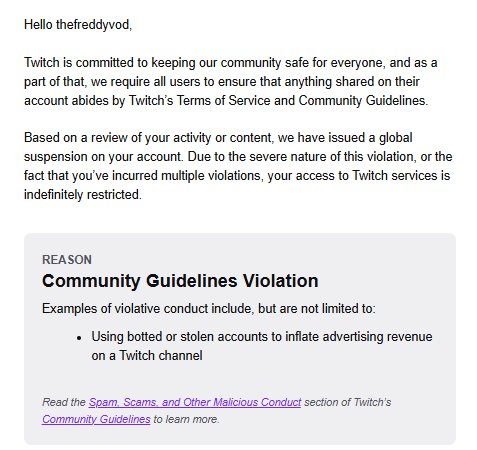 TheFreddyMC's tweet photo. So both my Twitch accounts got perma banned because they thought I was "botting or using stolen accounts to inflate advertising revenue on a Twitch Channel."

I never botted or used stolen accounts, never encouraged anyone to bot me and never had the thought about botting my streams...

Appeals and tickets instantly rejected by AI support staff. Havn't been able to have 1 conversation about why my account even got flagged and taken down in the first place. 

Honestly defeated and disappointed after putting in so many hours and promoting Twitch to thousands of people on other streaming platforms that THIS is the way things go... 

Any help or clarity here @Twitch @TwitchSupport @djclancy999